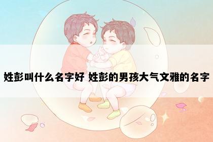 姓彭叫什么名字好 姓彭的男孩大气文雅的名字