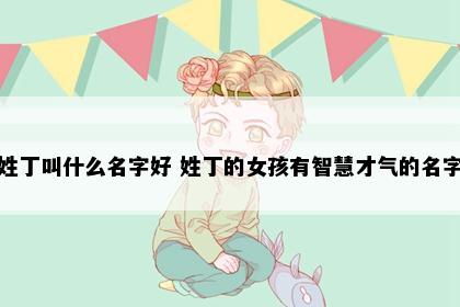 姓丁叫什么名字好 姓丁的女孩有智慧才气的名字