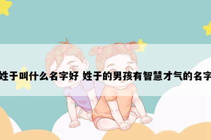 姓于叫什么名字好 姓于的男孩有智慧才气的名字