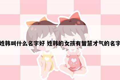 姓韩叫什么名字好 姓韩的女孩有智慧才气的名字