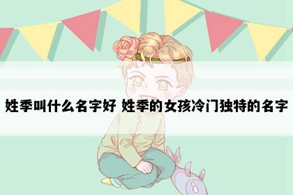 姓季叫什么名字好 姓季的女孩冷门独特的名字