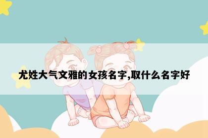 尤姓大气文雅的女孩名字,取什么名字好