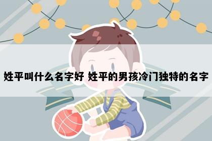 姓平叫什么名字好 姓平的男孩冷门独特的名字