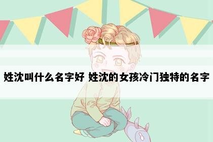 姓沈叫什么名字好 姓沈的女孩冷门独特的名字