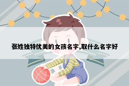 张姓独特优美的女孩名字,取什么名字好