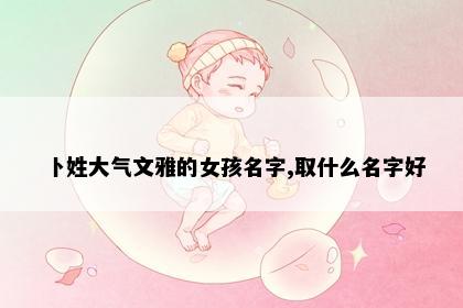卜姓大气文雅的女孩名字,取什么名字好