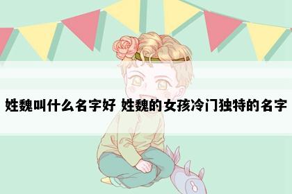 姓魏叫什么名字好 姓魏的女孩冷门独特的名字