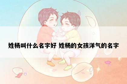 姓杨叫什么名字好 姓杨的女孩洋气的名字