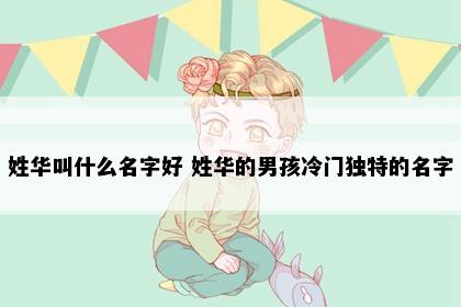 姓华叫什么名字好 姓华的男孩冷门独特的名字