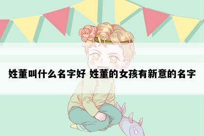 姓董叫什么名字好 姓董的女孩有新意的名字