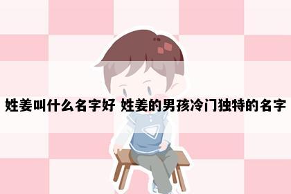 姓姜叫什么名字好 姓姜的男孩冷门独特的名字