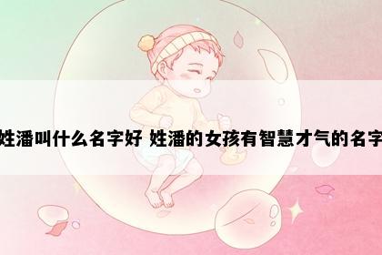 姓潘叫什么名字好 姓潘的女孩有智慧才气的名字