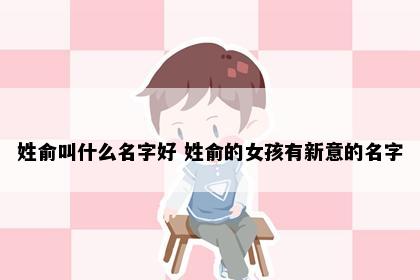 姓俞叫什么名字好 姓俞的女孩有新意的名字